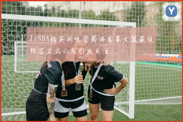 JrNBA精英训练营圆满落幕女篮最佳阵容正式公布引发关注