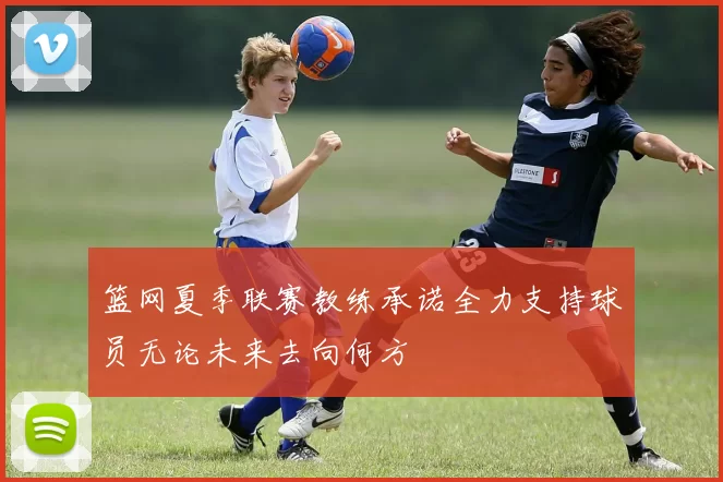 篮网夏季联赛教练承诺全力支持球员无论未来去向何方