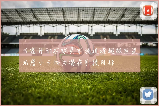 活塞计划在球员市场追逐超级巨星老詹小卡均为潜在引援目标