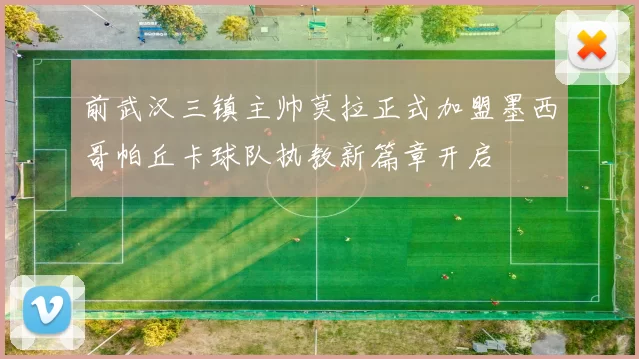 前武汉三镇主帅莫拉正式加盟墨西哥帕丘卡球队执教新篇章开启