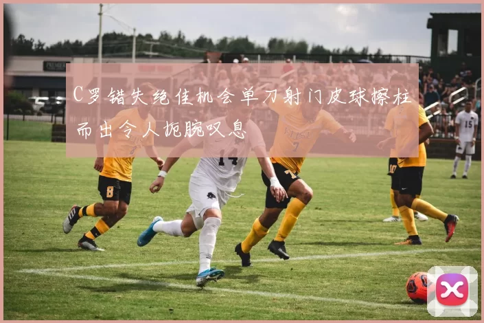 C罗错失绝佳机会单刀射门皮球擦柱而出令人扼腕叹息